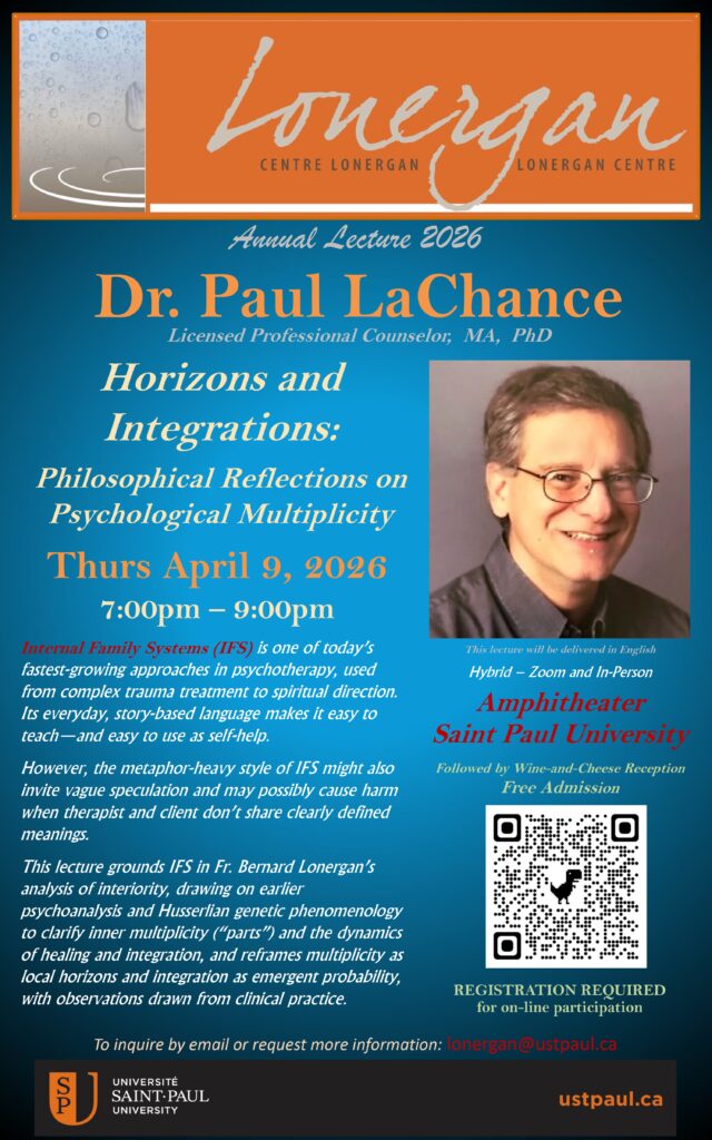 Dr. Paul LaChance Horizons and Integrations: Philosophical Reflections on Psychological Multiplicity Annual Lecture 2026 Licensed Professional Counselor, MA, PhD Thurs April 9, 2026 7:00pm – 9:00pm This lecture will be delivered in English REGISTRATION REQUIRED for on-line participation Internal Family Systems (IFS) is one of today’s fastest-growing approaches in psychotherapy, used from complex trauma treatment to spiritual direction. Its everyday, story-based language makes it easy to teach—and easy to use as self-help. However, the metaphor-heavy style of IFS might also invite vague speculation and may possibly cause harm when therapist and client don’t share clearly defined meanings. This lecture grounds IFS in Fr. Bernard Lonergan’s analysis of interiority, drawing on earlier psychoanalysis and Husserlian genetic phenomenology to clarify inner multiplicity (“parts”) and the dynamics of healing and integration, and reframes multiplicity as local horizons and integration as emergent probability, with observations drawn from clinical practice. Hybrid – Zoom and In-Person Amphitheater Saint Paul University Followed by Wine-and-Cheese Reception Free Admission To inquire by email or request more information: lonergan@ustpaul.ca